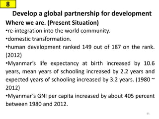 Develop a global partnership for development
Where we are. (Present Situation)
•re-integration into the world community.
•domestic transformation.
•human development ranked 149 out of 187 on the rank.
(2012)
•Myanmar’s life expectancy at birth increased by 10.6
years, mean years of schooling increased by 2.2 years and
expected years of schooling increased by 3.2 years. (1980 ~
2012)
•Myanmar’s GNI per capita increased by about 405 percent
between 1980 and 2012.
8
85
 