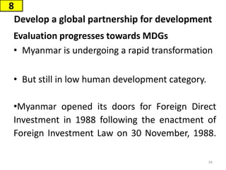 Develop a global partnership for development
Evaluation progresses towards MDGs
• Myanmar is undergoing a rapid transformation
• But still in low human development category.
•Myanmar opened its doors for Foreign Direct
Investment in 1988 following the enactment of
Foreign Investment Law on 30 November, 1988.
8
94
 