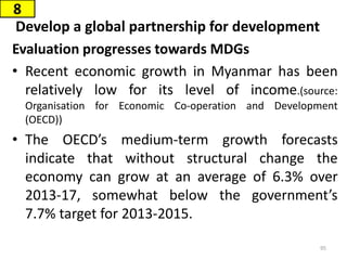 Develop a global partnership for development
Evaluation progresses towards MDGs
• Recent economic growth in Myanmar has been
relatively low for its level of income.(source:
Organisation for Economic Co-operation and Development
(OECD))
• The OECD’s medium-term growth forecasts
indicate that without structural change the
economy can grow at an average of 6.3% over
2013-17, somewhat below the government’s
7.7% target for 2013-2015.
8
95
 