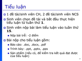 13
Tiểu luận
 1 đề tài/sinh viên CH, 2 đề tài/sinh viên NCS
 Sinh viên chọn đề tài và bắt đầu thực hiện
tiểu luận từ tuần th 1.
 Sinh viên nộp bài làm tiểu luận vào tuần th
15.
 Nộp bài trễ: -2 điểm
 Bài nộp cho tiểu luận gồm:
 Báo cáo: .doc, .docx, .pdf
 Trình bày: .ppt, .pptx, .pps
 Sản phẩm (nếu có, để kiểm tra kết quả đạt được
c a tiểu luận)
 