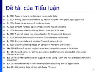 14
Đề tài c a Tiểu luận
 1. 2001 Fuzzy c-means clustering of incomplete data
 2. 2004 Mining Sequential Patterns by Pattern-Growth - the prefix span approach
 3. 2004 Towards parameter-free data mining
 4. 2005 Smooth function approximation using neural networks
 5. 2006 Feature-based Similarity Search in Graph Structures
 6. 2007 A kernel-based two-class classifier for imbalanced data sets
 7. 2008 Efficient similarity search over future stream time series
 8. 2008 Incrementally fast updated frequent pattern trees
 9. 2009 Graph Clustering Based on Structural-Attribute Similarities
 10. 2009 Mining frequent trajectory patterns in spatial–temporal databases
 11. 2010 A grid portal for solving geoscience problems using distributed knowledge
discovery services
 12. 2010 An intelligent decision-support model using FSOM and rule extraction for crime
prevention
 13. 2010 Fractal Mining - self similarity-based clustering and its applications
 14. 2010 Linguistic data mining with fuzzy FP-trees
 