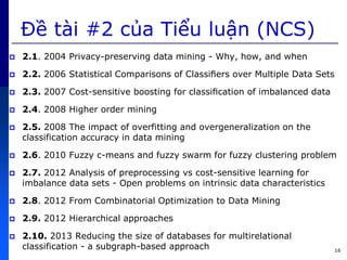 Đề tài #2 c a Tiểu luận (NCS)
 2.1. 2004 Privacy-preserving data mining - Why, how, and when
 2.2. 2006 Statistical Comparisons of Classiﬁers over Multiple Data Sets
 2.3. 2007 Cost-sensitive boosting for classiﬁcation of imbalanced data
 2.4. 2008 Higher order mining
 2.5. 2008 The impact of overfitting and overgeneralization on the
classification accuracy in data mining
 2.6. 2010 Fuzzy c-means and fuzzy swarm for fuzzy clustering problem
 2.7. 2012 Analysis of preprocessing vs cost-sensitive learning for
imbalance data sets - Open problems on intrinsic data characteristics
 2.8. 2012 From Combinatorial Optimization to Data Mining
 2.9. 2012 Hierarchical approaches
 2.10. 2013 Reducing the size of databases for multirelational
classification - a subgraph-based approach 16
 
