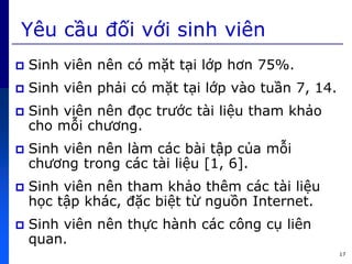 17
Yêu cầu đối với sinh viên
 Sinh viên nên có mặt tại lớp hơn 75%.
 Sinh viên phải có mặt tại lớp vào tuần 7, 14.
 Sinh viên nên đọc trước tài liệu tham khảo
cho mỗi chương.
 Sinh viên nên làm cức bài tập c a mỗi
chương trong cức tài liệu [1, 6].
 Sinh viên nên tham khảo thêm cức tài liệu
học tập khức, đặc biệt từ nguồn Internet.
 Sinh viên nên thực hành cức công cụ liên
quan.
 