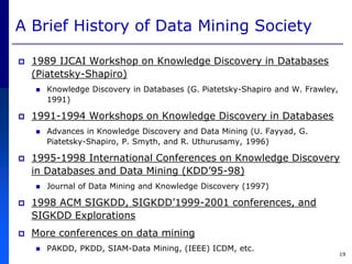 19
A Brief History of Data Mining Society
 1989 IJCAI Workshop on Knowledge Discovery in Databases
(Piatetsky-Shapiro)
 Knowledge Discovery in Databases (G. Piatetsky-Shapiro and W. Frawley,
1991)
 1991-1994 Workshops on Knowledge Discovery in Databases
 Advances in Knowledge Discovery and Data Mining (U. Fayyad, G.
Piatetsky-Shapiro, P. Smyth, and R. Uthurusamy, 1996)
 1995-1998 International Conferences on Knowledge Discovery
in Databases and Data Mining (KDD’95-98)
 Journal of Data Mining and Knowledge Discovery (1997)
 1998 ACM SIGKDD, SIGKDD’1999-2001 conferences, and
SIGKDD Explorations
 More conferences on data mining
 PAKDD, PKDD, SIAM-Data Mining, (IEEE) ICDM, etc.
 