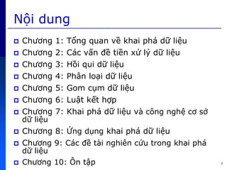 7
Nội dung
 Chương 1: Tổng quan về khai phứ dữ liệu
 Chương 2: Cức vấn đề tiền xử lý dữ liệu
 Chương 3: Hồi qui dữ liệu
 Chương 4: Phân loại dữ liệu
 Chương 5: Gom cụm dữ liệu
 Chương 6: Luật kết hợp
 Chương 7: Khai phứ dữ liệu và công nghệ cơ sở
dữ liệu
 Chương 8: ng dụng khai phứ dữ liệu
 Chương 9: Cức đề tài nghiên c u trong khai phứ
dữ liệu
 Chương 10: Ôn tập
 