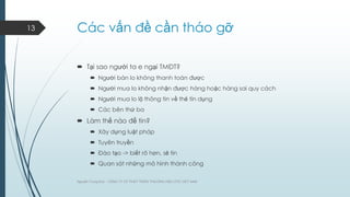 13

Các vấn đề cần tháo gỡ
 Tại sao ngƣời ta e ngại TMĐT?
 Ngƣời bán lo không thanh toán đƣợc
 Ngƣời mua lo không nhận đƣợc hàng hoặc hàng sai quy cách
 Ngƣời mua lo lộ thông tin về thẻ tín dụng
 Các bên thứ ba

 Làm thế nào để tin?
 Xây dựng luật pháp
 Tuyên truyền
 Đào tạo -> biết rõ hơn, sẽ tin
 Quan sát những mô hình thành công
Nguyễn Trung Đức - CÔNG TY CP PHÁT TRIỂN THƢƠNG HIỆU DTC VIỆT NAM

 