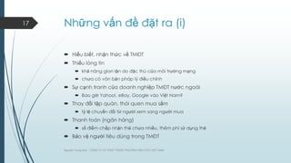 17

Những vấn đề đặt ra (i)
 Hiểu biết, nhận thức về TMĐT
 Thiếu lòng tin
 khả năng gian lận do đặc thù của môi trƣờng mạng
 chƣa có văn bản pháp lý điều chỉnh

 Sự cạnh tranh của doanh nghiệp TMĐT nƣớc ngoài
 Bao giờ Yahoo!, eBay, Google vào Việt Nam?

 Thay đổi tập quán, thói quen mua sắm
 tỷ lệ chuyển đổi từ ngƣời xem sang ngƣời mua

 Thanh toán (ngân hàng)
 số điểm chấp nhận thẻ chƣa nhiều, thêm phí sử dụng thẻ

 Bảo vệ ngƣời tiêu dùng trong TMĐT
Nguyễn Trung Đức - CÔNG TY CP PHÁT TRIỂN THƢƠNG HIỆU DTC VIỆT NAM

 
