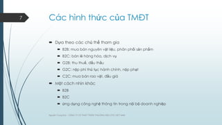 7

Các hình thức của TMĐT
 Dựa theo các chủ thể tham gia
 B2B: mua bán nguyên vật liệu, phân phối sản phẩm
 B2C: bán lẻ hàng hóa, dịch vụ
 G2B: thu thuế, đấu thầu
 G2C: nộp phí thủ tục hành chính, nộp phạt
 C2C: mua bán rao vặt, đấu giá

 Một cách nhìn khác
 B2B
 B2C
 ứng dụng công nghệ thông tin trong nội bộ doanh nghiệp
Nguyễn Trung Đức - CÔNG TY CP PHÁT TRIỂN THƢƠNG HIỆU DTC VIỆT NAM

 