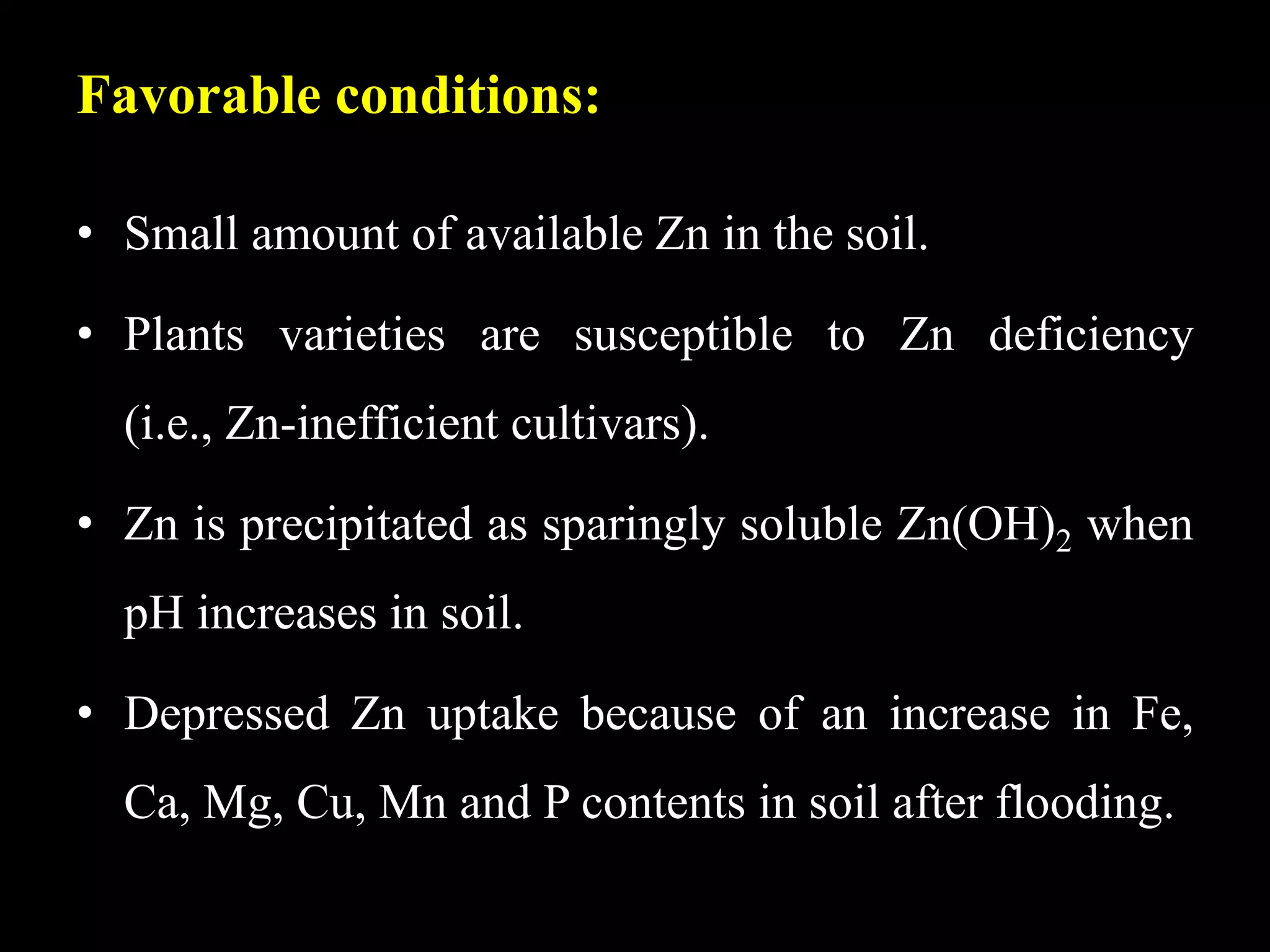 Favorable conditions:
• Small amount of available Zn in the soil.
• Plants varieties are susceptible to Zn deficiency
(i.e., Zn-inefficient cultivars).
• Zn is precipitated as sparingly soluble Zn(OH)2 when
pH increases in soil.
• Depressed Zn uptake because of an increase in Fe,
Ca, Mg, Cu, Mn and P contents in soil after flooding.
 