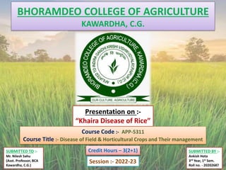 BHORAMDEO COLLEGE OF AGRICULTURE
KAWARDHA, C.G.
SUBMITTED TO :-
Mr. Nilesh Sahu
(Asst. Professor, BCA
Kawardha, C.G.)
SUBMITTED BY :-
Ankish Hota
3rd Year, 1st Sem.
Roll no. - 20202687
Presentation on :-
“Khaira Disease of Rice”
Course Code :- APP-5311
Course Title :- Disease of Field & Horticultural Crops and Their management
Session :- 2022-23
Credit Hours – 3(2+1)
 