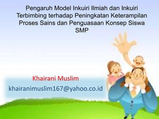 Pengaruh Model Inkuiri Ilmiah dan Inkuiri
Terbimbing terhadap Peningkatan Keterampilan
Proses Sains dan Penguasaan Konsep Siswa
SMP
Khairani Muslim
khairanimuslim167@yahoo.co.id
 