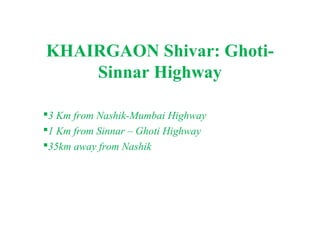 KHAIRGAON Shivar: Ghoti-
    Sinnar Highway

3 Km from Nashik-Mumbai Highway
1 Km from Sinnar – Ghoti Highway
35km away from Nashik
 
