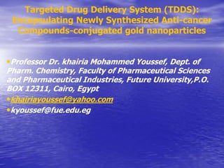 •Professor Dr. khairia Mohammed Youssef, Dept. of
Pharm. Chemistry, Faculty of Pharmaceutical Sciences
and Pharmaceutical Industries, Future University,P.O.
BOX 12311, Cairo, Egypt
•khairiayoussef@yahoo.com
•kyoussef@fue.edu.eg
Targeted Drug Delivery System (TDDS):
Encapsulating Newly Synthesized Anti-cancer
Compounds-conjugated gold nanoparticles
 