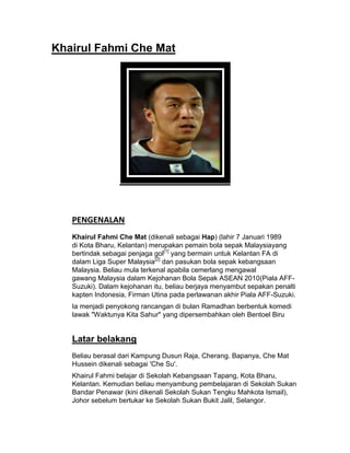 Khairul Fahmi Che Mat




   PENGENALAN
   Khairul Fahmi Che Mat (dikenali sebagai Hap) (lahir 7 Januari 1989
   di Kota Bharu, Kelantan) merupakan pemain bola sepak Malaysiayang
   bertindak sebagai penjaga gol[1] yang bermain untuk Kelantan FA di
   dalam Liga Super Malaysia[2] dan pasukan bola sepak kebangsaan
   Malaysia. Beliau mula terkenal apabila cemerlang mengawal
   gawang Malaysia dalam Kejohanan Bola Sepak ASEAN 2010(Piala AFF-
   Suzuki). Dalam kejohanan itu, beliau berjaya menyambut sepakan penalti
   kapten Indonesia, Firman Utina pada perlawanan akhir Piala AFF-Suzuki.
   Ia menjadi penyokong rancangan di bulan Ramadhan berbentuk komedi
   lawak "Waktunya Kita Sahur" yang dipersembahkan oleh Bentoel Biru


   Latar belakang
   Beliau berasal dari Kampung Dusun Raja, Cherang. Bapanya, Che Mat
   Hussein dikenali sebagai 'Che Su'.
   Khairul Fahmi belajar di Sekolah Kebangsaan Tapang, Kota Bharu,
   Kelantan. Kemudian beliau menyambung pembelajaran di Sekolah Sukan
   Bandar Penawar (kini dikenali Sekolah Sukan Tengku Mahkota Ismail),
   Johor sebelum bertukar ke Sekolah Sukan Bukit Jalil, Selangor.
 