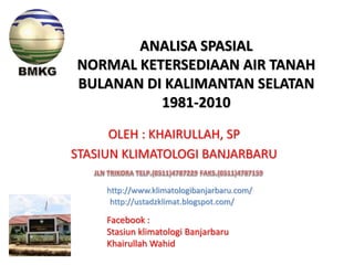 ANALISA SPASIAL
NORMAL KETERSEDIAAN AIR TANAH
BULANAN DI KALIMANTAN SELATAN
1981-2010
OLEH : KHAIRULLAH, SP
STASIUN KLIMATOLOGI BANJARBARU
http://www.klimatologibanjarbaru.com/
http://ustadzklimat.blogspot.com/
Facebook :
Stasiun klimatologi Banjarbaru
Khairullah Wahid
 