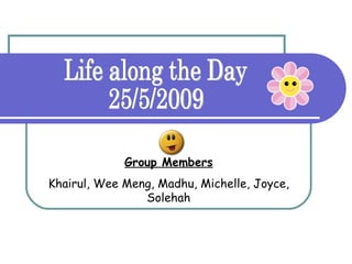 Group Members Khairul, Wee Meng, Madhu, Michelle, Joyce, Solehah Life along the Day 25/5/2009 