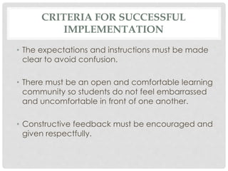 CRITERIA FOR SUCCESSFUL
IMPLEMENTATION
• The expectations and instructions must be made
clear to avoid confusion.
• There must be an open and comfortable learning
community so students do not feel embarrassed
and uncomfortable in front of one another.
• Constructive feedback must be encouraged and
given respectfully.
 