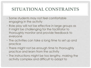 SITUATIONAL CONSTRAINTS
• Some students may not feel comfortable
engaging in the activity
• Role play will not be effective in large groups as
it might be challenging for the facilitator to
thoroughly monitor and provide feedback to
everyone
• The activities can take a long time to set up and
practice
• There might not be enough time to thoroughly
practice and learn from the activity
• The instructions might be too lengthy, making the
activity complex and difficult to adapt to
 