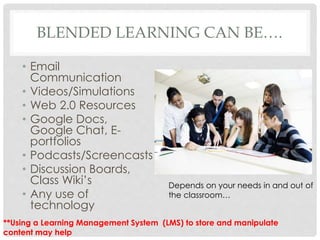 BLENDED LEARNING CAN BE….
• Email
Communication
• Videos/Simulations
• Web 2.0 Resources
• Google Docs,
Google Chat, E-
portfolios
• Podcasts/Screencasts
• Discussion Boards,
Class Wiki’s
• Any use of
technology
Depends on your needs in and out of
the classroom…
**Using a Learning Management System (LMS) to store and manipulate
content may help
 