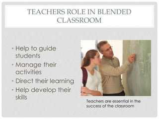 TEACHERS ROLE IN BLENDED
CLASSROOM
• Help to guide
students
• Manage their
activities
• Direct their learning
• Help develop their
skills
Teachers are essential in the
success of the classroom
 