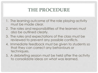 THE PROCEDURE
1. The learning outcome of the role playing activity
must be made clear.
2. The roles and responsibilities of the learners must
also be outlined clearly.
3. The rules and expectations of the class must be
reviewed to prevent any possible conflicts.
4. Immediate feedback must be given to students so
that they can correct any behaviours or
techniques.
5. A debriefing session must be held after the activity
to consolidate ideas on what was learned.
 