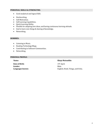 4
PERSONAL SKILLS & STRENGTHS:
 Good analytical and logical Skill.
 Hardworking.
 Self-Motivation.
 Self Learning Capabilities.
 Quick Learning Ability.
 Flexible for adapting new ideas, and having continuous learning attitude.
 Zeal to learn new things & sharing of knowledge.
 Networking.
HOBBIES:
 Listening to Music.
 Reading Technology Blogs.
 Contributing to Software Communities.
 Networking.
PERSONAL PROFILE:
Name: Khaja Moizuddin
Date of Birth: 19th April.
Gender: Male.
Languages known: English, Hindi, Telugu, and Urdu.
 