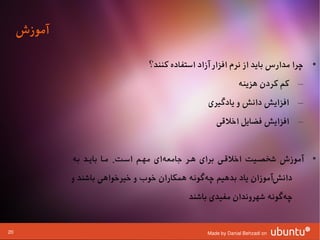 ‫آموزش‬

                                  ‫• چرا مدارس باید از نرم افزار آزاد استفاده کنند؟‬
                                                               ‫– کم کردن هزینه‬
                                                   ‫– افزایش دانش و یادگیری‬
                                                     ‫– افزایش فضایل اوخلقی‬


             ‫• آموزش شخصشیت اوخلقشی برای هشر جامعهای مهشم اسشت. مشا بایشد به‬
                                       ‫ا‌‬
             ‫دانشآموزان یاد بدهیم چهگونه همکاران وخوب و وخیروخواهی باشند و‬
                                                   ‫ا‌‬                 ‫ا‌‬
                                             ‫چهگونه شهروندان مفیدی باشند‬
                                                                      ‫ا‌‬


‫02‬                                                ‫‪Made by Danial Behzadi on‬‬
 