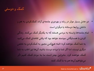 ‫کمک و دوستی‬

            ‫• دو عامل بسیار موثر در رشد و بهرهوری جامعهی آزاد، کمککردن به هم و‬
                        ‫ا‌‬         ‫ا‌‬       ‫ا‌‬
                                           ‫داشتن روابط دوستانه با دیگران است‬
            ‫• تمام جامعهها وابسته به مردمی هستند که به یکدیگر کمک میکنند. زندگی‬
                       ‫ا‌‬                                          ‫ا‌‬
            ‫کردن با همسایگانی سودمند وخواهد بود که وقتی تقاضای کمک میکنید‬
                ‫ا‌‬
            ‫به شما کمک وخواهند کرد؛ البته هیچکس مجبور به کمککردن به شخص‬
                       ‫ا‌‬             ‫ا‌‬
            ‫دیگری نیست، اما اگر شما با مردم دوست باشید، آنها نیز اغلب به شما‬
                              ‫ا‌‬
            ‫کمشک وخواهنشد کرد. بنابرایشن بهتشر اسشت مشا بشه مردم کمشک کنیشم اگر‬
                                             ‫میوخواهیم آنها هم به ما کمک کنند‬
                                                                 ‫ا‌‬        ‫ا‌‬

‫72‬                                                    ‫‪Made by Danial Behzadi on‬‬
 