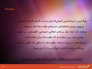 ‫سیاست‬

             ‫• بزرگترین و ثروتمندترین کمپانیها برای دردست گرفتن کنترل انحصاری و‬
                                                ‫ا‌‬                       ‫ا‌‬
                   ‫بیچون و چرای ایدههایشان، بهوسیلهی حکومتها کمک میشوند‬
                       ‫ا‌‬       ‫ا‌‬     ‫ا‌‬   ‫ا‌‬        ‫ا‌‬             ‫ا‌‬
             ‫• نرمافزار آزاد ابتدا یشک مسشالهی اوخلقشی، اجتماعشی، اقتصشادی و در نهایت‬
                                                     ‫ا‌‬                         ‫ا‌‬
                    ‫سیاسی است. پس مسلم است که حکومتها در آن دوخالت کنند‬
                                        ‫ا‌‬
             ‫• ابرشرکتهشا و در پششت صشحنه، حکومتهشا بشا تسشلطی کشه قانون بشه آنها‬
               ‫ا‌‬                             ‫ا‌‬                        ‫ا‌‬
                            ‫میدهد، میتوانند آزادی و دموکراسی ما را از بین ببرند‬
                                                                      ‫ا‌‬     ‫ا‌‬


                 ‫»سد کردن این لیحهها و قوانین، اقدام سیاسی نیاز دارد«‬
                                                    ‫ک‌‬

‫82‬                                                    ‫‪Made by Danial Behzadi on‬‬
 