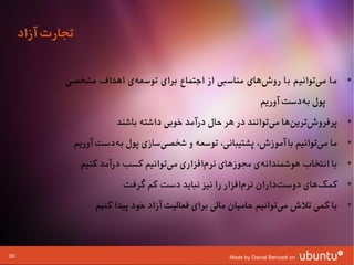 ‫تجارت آزاد‬

             ‫• ما میتوانیم با روشهای مناسبی از اجتماع برای توسعهی اهداف مشخصی‬
                          ‫ا‌‬                             ‫ا‌‬           ‫ا‌‬
                                                                    ‫پول بهدست آوریم‬
                                                                             ‫ا‌‬
                            ‫• پرفروشترینها میتوانند در هر حال درآمد وخوبی داشته باشند‬
                                                                    ‫ا‌‬   ‫ا‌ ا‌‬
                  ‫• ما میتوانیم با آموزش، پشتیبانی، توسعه و شخصیسازی پول بهدست آوریم‬
                           ‫ا‌‬         ‫ا‌‬                                     ‫ا‌‬
                   ‫• با انتخاب هوشمندانهی مجوزهای نرمافزاری میتوانیم کسب درآمد کنیم‬
                                        ‫ا‌‬       ‫ا‌‬           ‫ا‌‬
                             ‫• کمکهای دوستداران نرمافزار را نیز نباید دست کم گرفت‬
                                                           ‫ا‌‬       ‫ا‌‬      ‫ا‌‬
                       ‫• با کمی تلش میتوانیم حامیان مالی برای فعالیت آزاد وخود پیدا کنیم‬
                                                                         ‫ا‌‬



‫03‬                                                       ‫‪Made by Danial Behzadi on‬‬
 