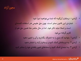 ‫مجوز آزاد‬

                                    ‫• آزادی ۰: نرمافزار آنگونه که شما میوخواهید اجرا شود‬
                                                    ‫ا‌‬            ‫ا‌‬      ‫ا‌‬
                 ‫– شمارهی این قانون صفر است، چون حق طبیعی هر استفاده کنندهای‬
                   ‫ا‌‬                                                ‫ا‌‬
                 ‫است و اصل نباید ذکر شود. اما در حال حاضر حتا همین حق هم از‬
                                                              ‫کاربر گرفته میشود‬
                                                                 ‫ا‌‬
                         ‫• آزادی ۱ : بتوانید کد منبع را به اشتراک بگذارید و آن را تغییر دهید‬
                           ‫• آزادی ۲ : به دوستانتان کمک کنید و نرمافزار آزاد را انتشار دهید‬
                                                    ‫ا‌‬
                 ‫• آزادی ۳ : به اجتماع کمک کنید و نسخههای تغییر یافتهی وخود را منتشر کنید‬
                                     ‫ا‌‬             ‫ا‌‬



‫13‬                                                         ‫‪Made by Danial Behzadi on‬‬
 