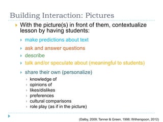 Building Interaction: Pictures
 With the picture(s) in front of them, contextualize
lesson by having students:
 make predictions about text
 ask and answer questions
 describe
 talk and/or speculate about (meaningful to students)
 share their own (personalize)
 knowledge of
 opinions of
 likes/dislikes
 preferences
 cultural comparisons
 role play (as if in the picture)
(Dalby, 2009; Tanner & Green, 1998; Witherspoon, 2012)
 