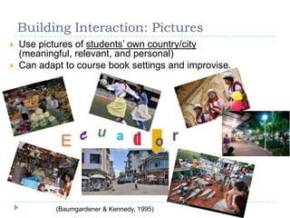 Building Interaction: Pictures
 Use pictures of students’ own country/city
(meaningful, relevant, and personal)
 Can adapt to course book settings and improvise.
E c u a d o r
(Baumgardener & Kennedy, 1995)
 