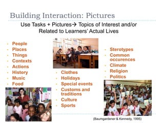 Building Interaction: Pictures
Use Tasks + Pictures Topics of Interest and/or
Related to Learners’ Actual Lives
• People
• Places
• Things
• Contexts
• Actions
• History
• Music
• Food
• Clothes
• Holidays
• Special events
• Customs and
traditions
• Culture
• Sports
• Sterotypes
• Common
occurences
• Climate
• Religion
• Politics
(Baumgardener & Kennedy, 1995)
 
