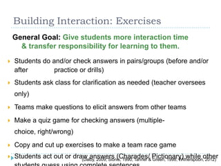 Building Interaction: Exercises
 Students do and/or check answers in pairs/groups (before and/or
after practice or drills)
 Students ask class for clarification as needed (teacher oversees
only)
 Teams make questions to elicit answers from other teams
 Make a quiz game for checking answers (multiple-
choice, right/wrong)
 Copy and cut up exercises to make a team race game
 Students act out or draw answers (Charades/ Pictionary) while other
General Goal: Give students more interaction time
& transfer responsibility for learning to them.
(Dalby, 2009; Sionis, 1990; Tanner & Green, 1998; Witherspoon, 2012)
 