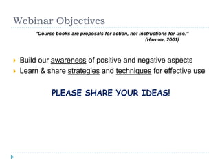 Webinar Objectives
“Course books are proposals for action, not instructions for use.”
(Harmer, 2001)
 Build our awareness of positive and negative aspects
 Learn & share strategies and techniques for effective use
PLEASE SHARE YOUR IDEAS!
 