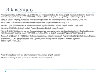 Bibliography
*Baumgardner, R.J. and Kennedy, A.E. (1995) The use of local contexts in the design of EST materials. In Creative Classroom
Activities: English Teaching Forum 1989-1993, ed. T. Kral, Office of English Language Programs, Washington, D.C.
Dalby, T. (2009). Adapting your course book: Becoming skilled in the art of manipulation. TESOL Review, 1, 145-166.
Elliott, David (2010) The coursebook challenge. English Teaching Professional, 69, July 2010
Harmer, J. (2001) Coursebooks: A human, cultural and linguistic disaster? Modern English Teacher, 10(3), 5-10.
Harmer, J. (2010) How to teach english. Pearson Education Limited, Essex, England.
*Sionis, C. (1995) Let them do our job! Towards autonomy via peer-teaching and task-based instruction. In Creative Classroom
Activities: English Teaching Forum 1989-1993, ed. T. Kral, Office of English Language Programs, Washington, D.C.
Tanner, R. and Green, K. (1998) Tasks for teacher education: A reflective approach. Pearson Education Limited, Essex, England.
Witherspoon, J. (2012) English comes alive! Dynamic, brain-building ways to teach ESL and EFL. Synapse
Books, Bryan, Texas, USA.
*Free Downloadable Book and other materials on the American English website!
http://americanenglish.state.gov/resources/creative-classroom-activities
 