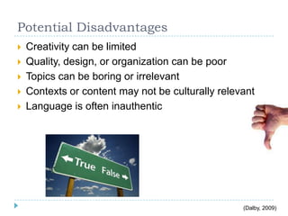 Potential Disadvantages
 Creativity can be limited
 Quality, design, or organization can be poor
 Topics can be boring or irrelevant
 Contexts or content may not be culturally relevant
 Language is often inauthentic
(Dalby, 2009)
 
