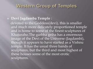  Devi Jagdamba Temple :
devoted to the Goddess(devi), this is smaller
and much more delicately proportioned temple
and is home to some of the finest sculptures of
Khajuraho.The garbha griha has a enormous
image of the Devi of the Universe (Jagdambi),
though it appears to have started as a Vishnu
temple. It has the usual three bands of
sculptures, but the third and most highest of
these houses some of the most erotic
sculptures.
 