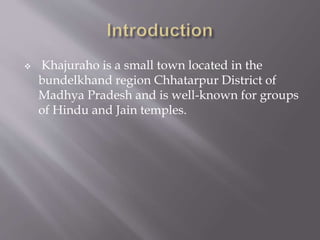  Khajuraho is a small town located in the
bundelkhand region Chhatarpur District of
Madhya Pradesh and is well-known for groups
of Hindu and Jain temples.
 