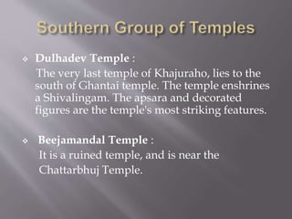 Dulhadev Temple :
The very last temple of Khajuraho, lies to the
south of Ghantai temple. The temple enshrines
a Shivalingam. The apsara and decorated
figures are the temple's most striking features.
 Beejamandal Temple :
It is a ruined temple, and is near the
Chattarbhuj Temple.
 