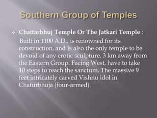  Chattarbhuj Temple Or The Jatkari Temple :
Built in 1100 A.D., is renowned for its
construction, and is also the only temple to be
devoid of any erotic sculpture. 3 km away from
the Eastern Group. Facing West, have to take
10 steps to reach the sanctum. The massive 9
feet intricately carved Vishnu idol in
Chaturbhuja (four-armed).
 