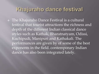  The Khajuraho Dance Festival is a cultural
festival that tourist attractions the richness and
depth of the different Indian classical dance
styles such as Kathak, Bharatnatyam, Odissi,
Kuchipudi, Manipuri and Kathakali. The
performances are given by of some of the best
exponents in the field. contemporary Indian
dance has also been integrated lately.
 