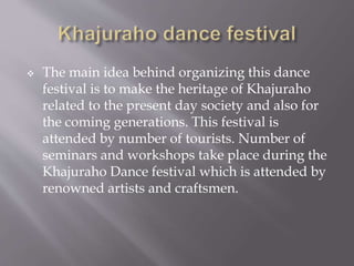  The main idea behind organizing this dance
festival is to make the heritage of Khajuraho
related to the present day society and also for
the coming generations. This festival is
attended by number of tourists. Number of
seminars and workshops take place during the
Khajuraho Dance festival which is attended by
renowned artists and craftsmen.
 