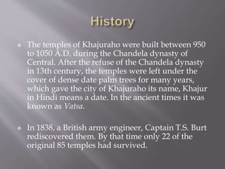  The temples of Khajuraho were built between 950
to 1050 A.D. during the Chandela dynasty of
Central. After the refuse of the Chandela dynasty
in 13th century, the temples were left under the
cover of dense date palm trees for many years,
which gave the city of Khajuraho its name, Khajur
in Hindi means a date. In the ancient times it was
known as Vatsa.
 In 1838, a British army engineer, Captain T.S. Burt
rediscovered them. By that time only 22 of the
original 85 temples had survived.
 