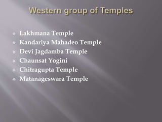  Lakhmana Temple
 Kandariya Mahadeo Temple
 Devi Jagdamba Temple
 Chaunsat Yogini
 Chitragupta Temple
 Matanageswara Temple
 