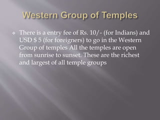  There is a entry fee of Rs. 10/- (for Indians) and
USD $ 5 (for foreigners) to go in the Western
Group of temples All the temples are open
from sunrise to sunset. These are the richest
and largest of all temple groups
 