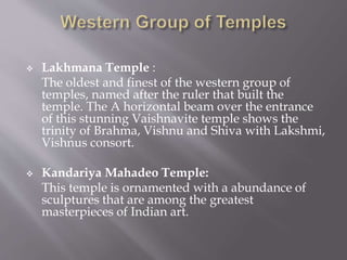  Lakhmana Temple :
The oldest and finest of the western group of
temples, named after the ruler that built the
temple. The A horizontal beam over the entrance
of this stunning Vaishnavite temple shows the
trinity of Brahma, Vishnu and Shiva with Lakshmi,
Vishnus consort.
 Kandariya Mahadeo Temple:
This temple is ornamented with a abundance of
sculptures that are among the greatest
masterpieces of Indian art.
 