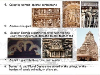 4. Celestial women- apsaras, surasundaris
5. Amorous Couples
6. Secular Scenes depicting the royal hunt, the king
court, marching armies, domestic scenes, teacher and
pupils etc
7. Animal Figures both mythical and realistic
8. Geometric and Floral Designs are carved on the ceilings, on the
borders of panels and walls, on pillars etc.
 