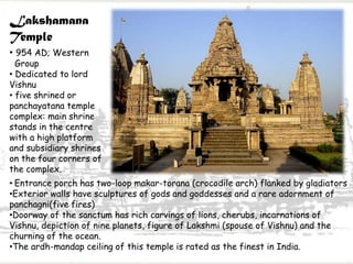 Lakshamana
Temple
• 954 AD; Western
Group
• Dedicated to lord
Vishnu
• five shrined or
panchayatana temple
complex: main shrine
stands in the centre
with a high platform
and subsidiary shrines
on the four corners of
the complex.
• Entrance porch has two-loop makar-torana (crocodile arch) flanked by gladiators
•Exterior walls have sculptures of gods and goddesses and a rare adornment of
panchagni(five fires)
•Doorway of the sanctum has rich carvings of lions, cherubs, incarnations of
Vishnu, depiction of nine planets, figure of Lakshmi (spouse of Vishnu) and the
churning of the ocean.
•The ardh-mandap ceiling of this temple is rated as the finest in India.
 